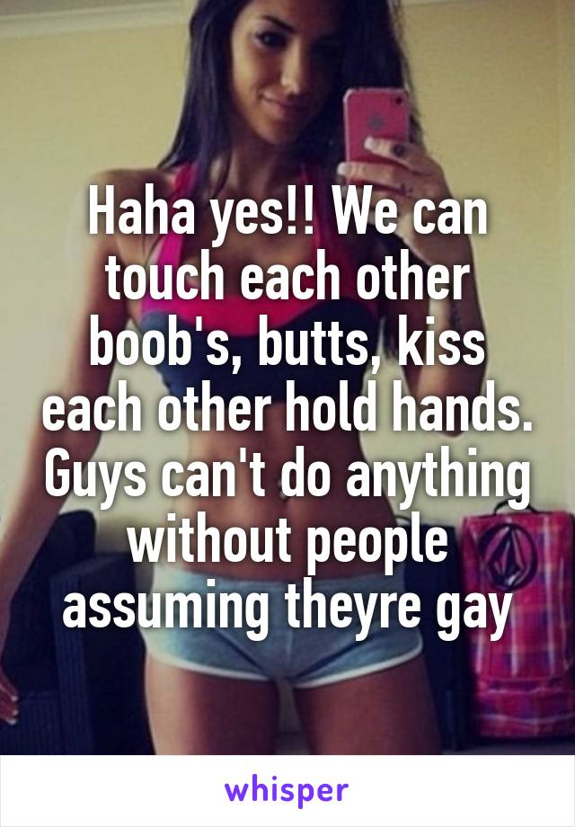 Haha yes!! We can touch each other boob's, butts, kiss each other hold hands. Guys can't do anything without people assuming theyre gay