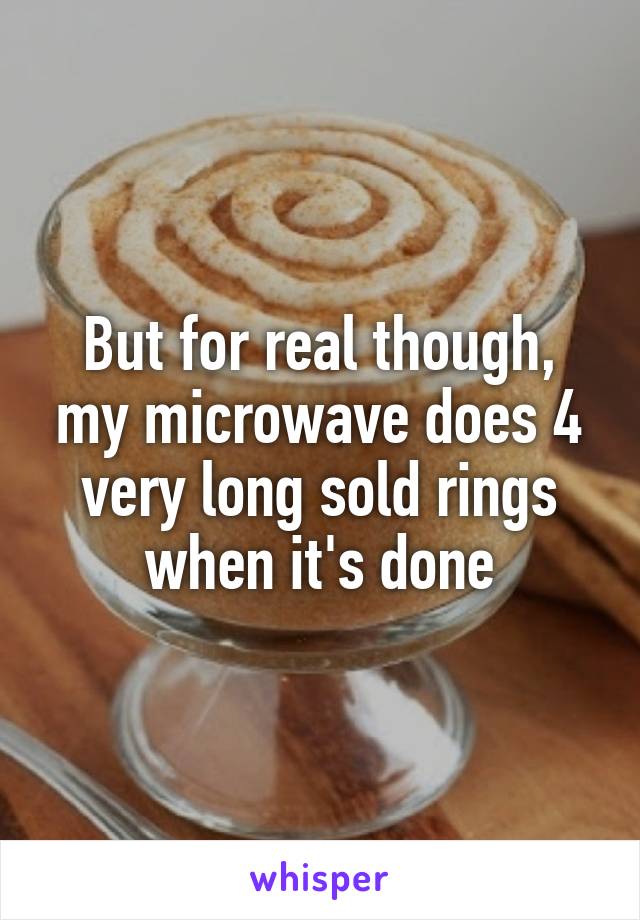But for real though, my microwave does 4 very long sold rings when it's done