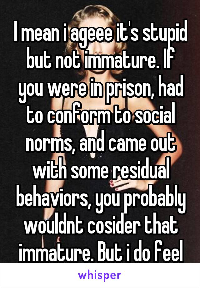 I mean i ageee it's stupid but not immature. If you were in prison, had to conform to social norms, and came out with some residual behaviors, you probably wouldnt cosider that immature. But i do feel