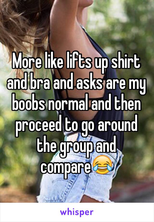 More like lifts up shirt and bra and asks are my boobs normal and then proceed to go around the group and compare😂