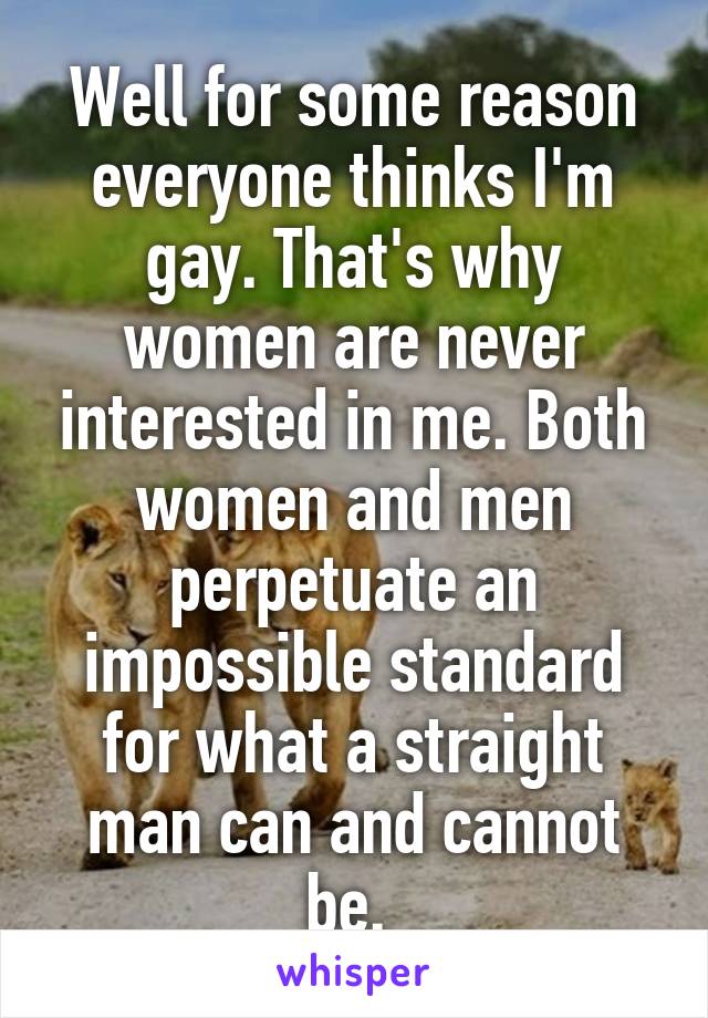 Well for some reason everyone thinks I'm gay. That's why women are never interested in me. Both women and men perpetuate an impossible standard for what a straight man can and cannot be. 