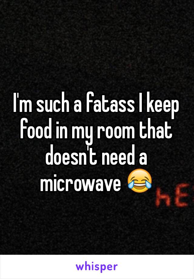 I'm such a fatass I keep food in my room that doesn't need a microwave 😂