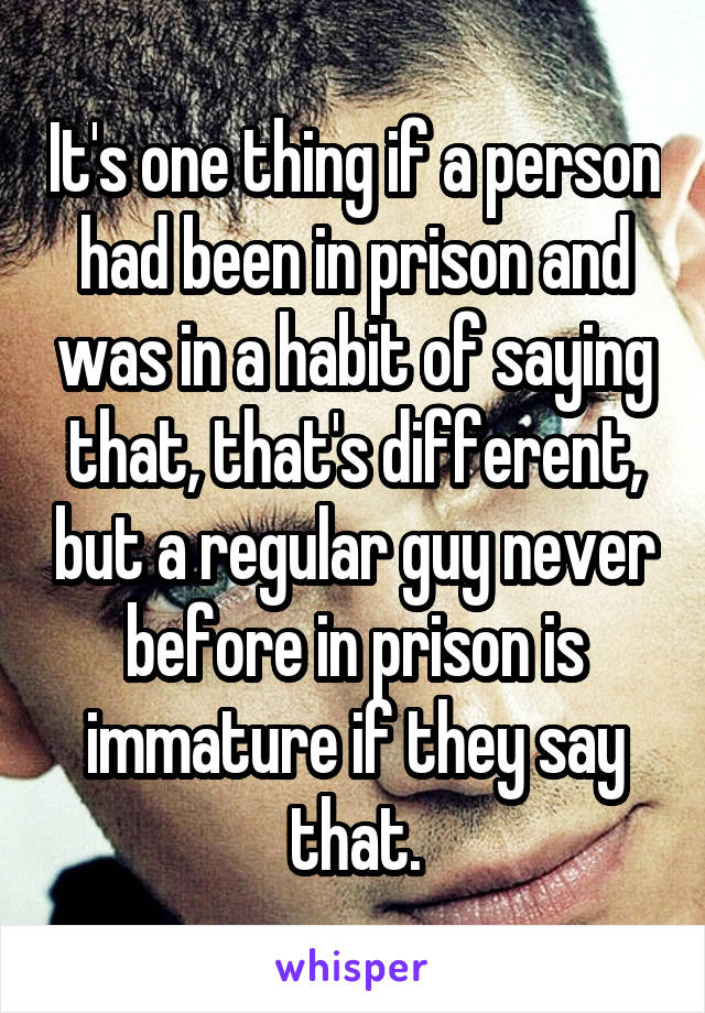 It's one thing if a person had been in prison and was in a habit of saying that, that's different, but a regular guy never before in prison is immature if they say that.