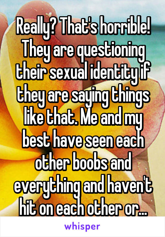 Really? That's horrible! They are questioning their sexual identity if they are saying things like that. Me and my best have seen each other boobs and everything and haven't hit on each other or...