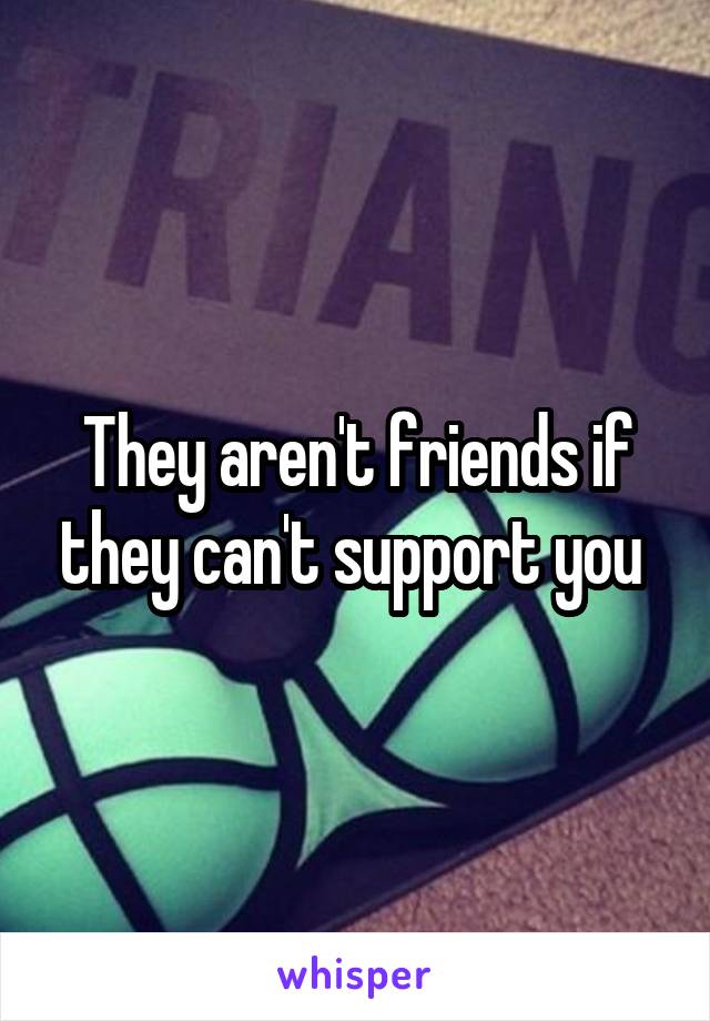 They aren't friends if they can't support you 