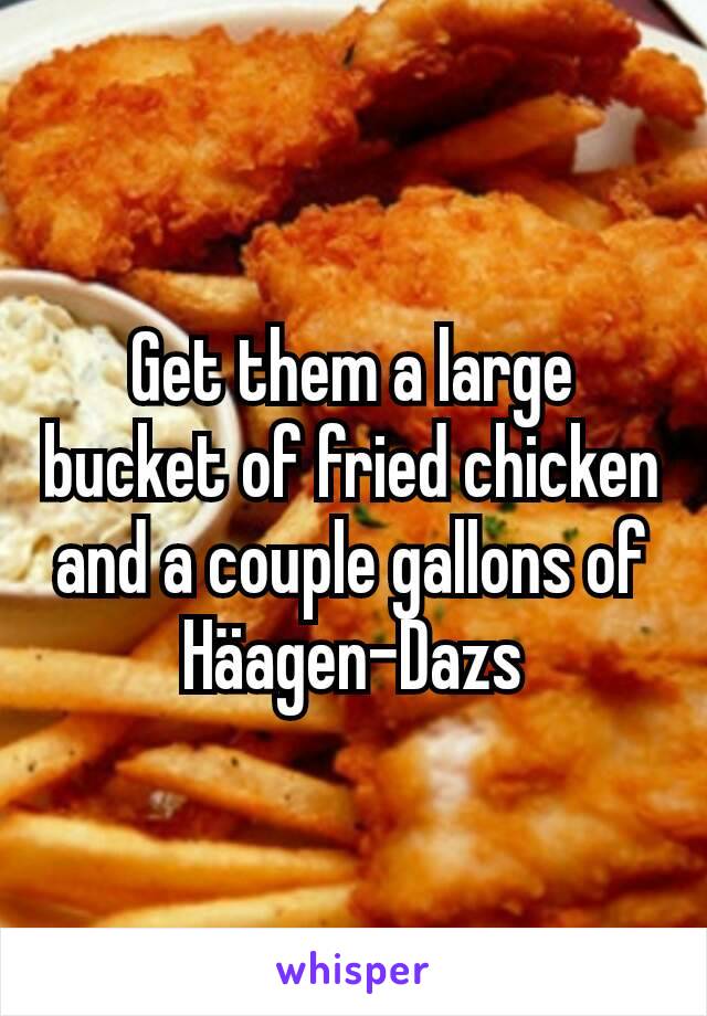 Get them a large bucket of fried chicken and a couple gallons of Häagen-Dazs