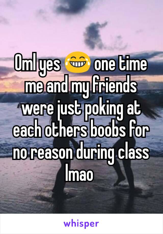 Oml yes 😂 one time me and my friends were just poking at each others boobs for no reason during class lmao 