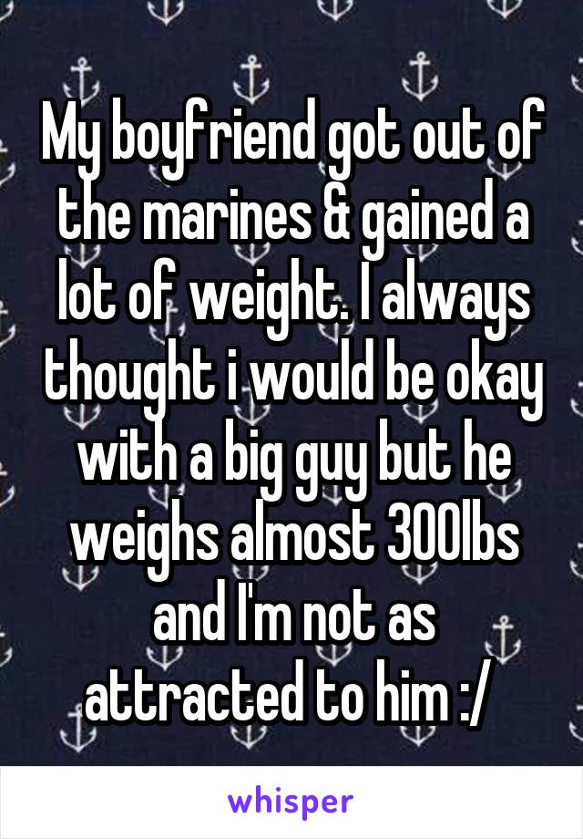 My boyfriend got out of the marines & gained a lot of weight. I always thought i would be okay with a big guy but he weighs almost 300lbs and I'm not as attracted to him :/ 