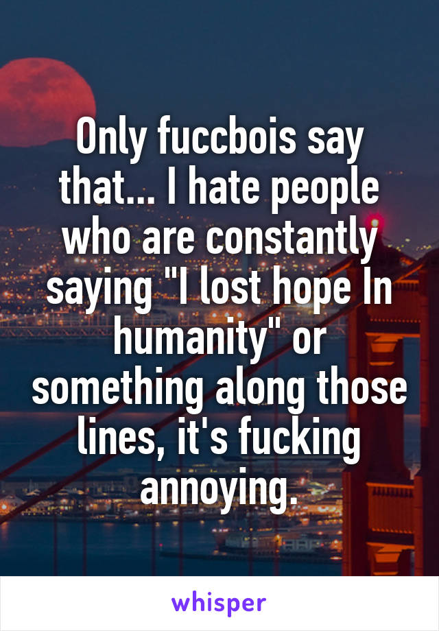 Only fuccbois say that... I hate people who are constantly saying "I lost hope In humanity" or something along those lines, it's fucking annoying.