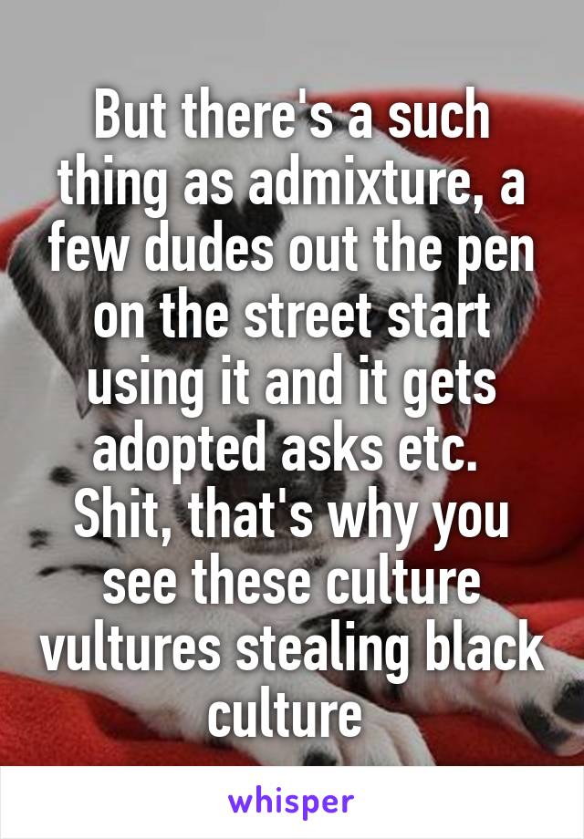 But there's a such thing as admixture, a few dudes out the pen on the street start using it and it gets adopted asks etc.  Shit, that's why you see these culture vultures stealing black culture 