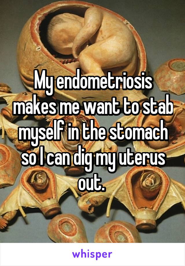 My endometriosis makes me want to stab myself in the stomach so I can dig my uterus out. 
