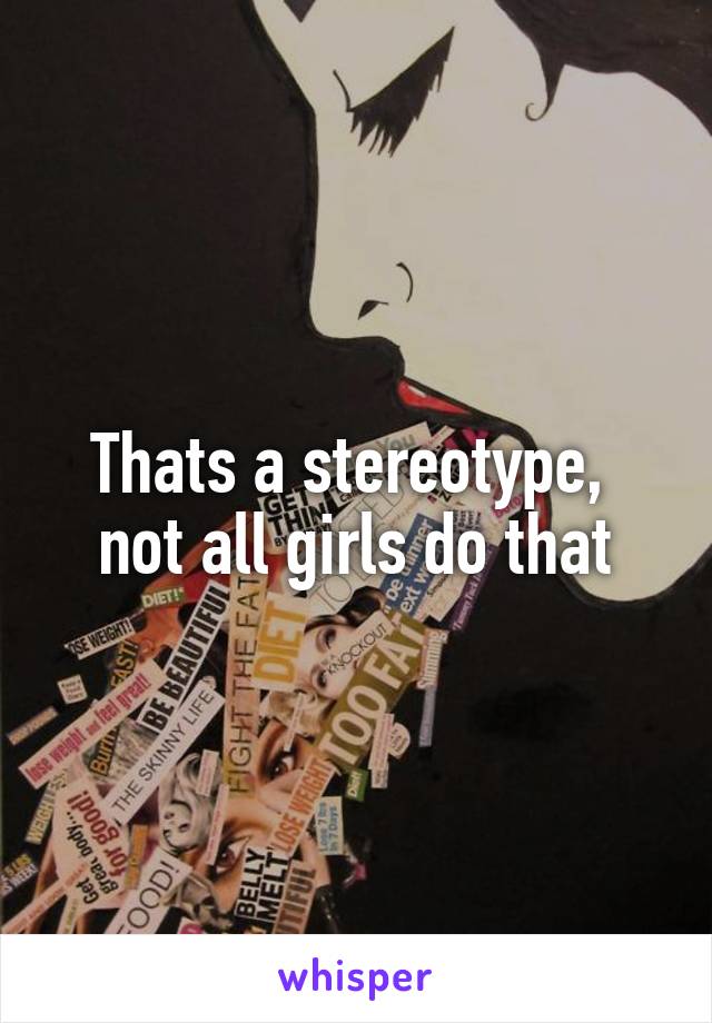 Thats a stereotype,  not all girls do that