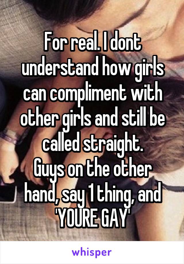 For real. I dont understand how girls can compliment with other girls and still be called straight.
Guys on the other hand, say 1 thing, and 'YOURE GAY'