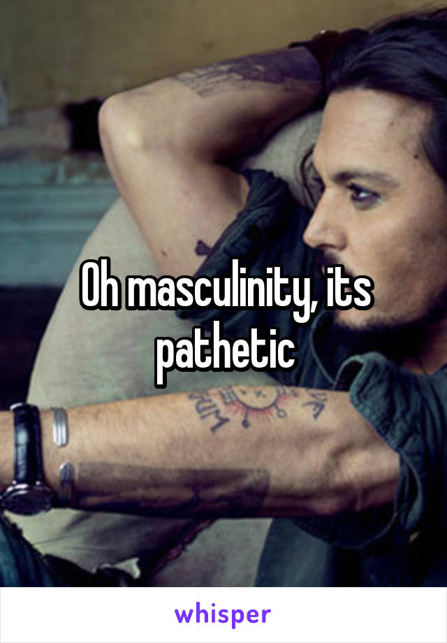 Oh masculinity, its pathetic