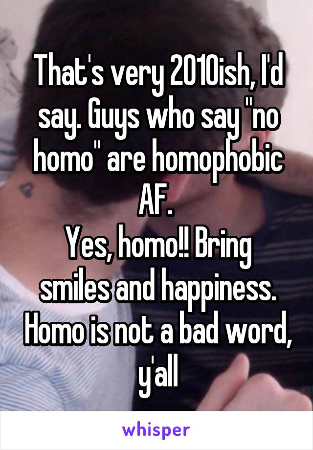 That's very 2010ish, I'd say. Guys who say "no homo" are homophobic AF. 
Yes, homo!! Bring smiles and happiness. Homo is not a bad word, y'all