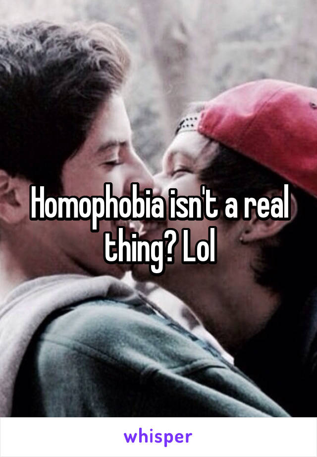 Homophobia isn't a real thing? Lol