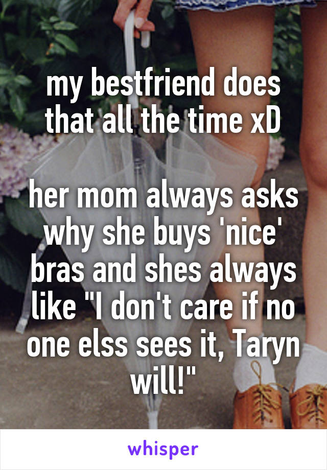 my bestfriend does that all the time xD

her mom always asks why she buys 'nice' bras and shes always like "I don't care if no one elss sees it, Taryn will!"