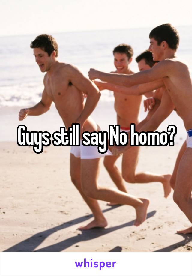 Guys still say No homo?