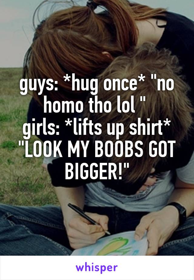 guys: *hug once* "no homo tho lol " 
girls: *lifts up shirt* "LOOK MY BOOBS GOT BIGGER!"
