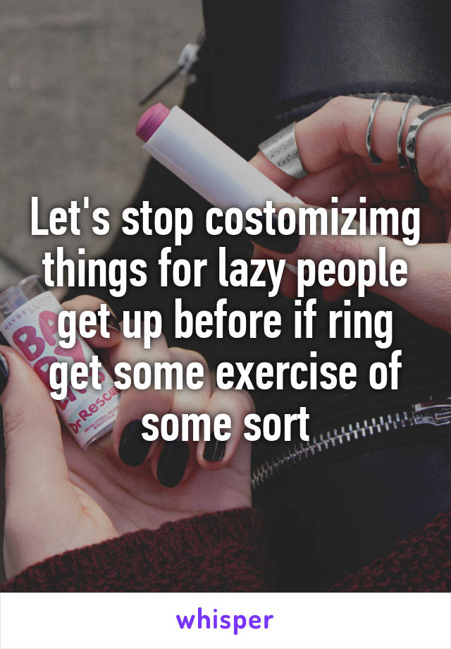 Let's stop costomizimg things for lazy people get up before if ring get some exercise of some sort