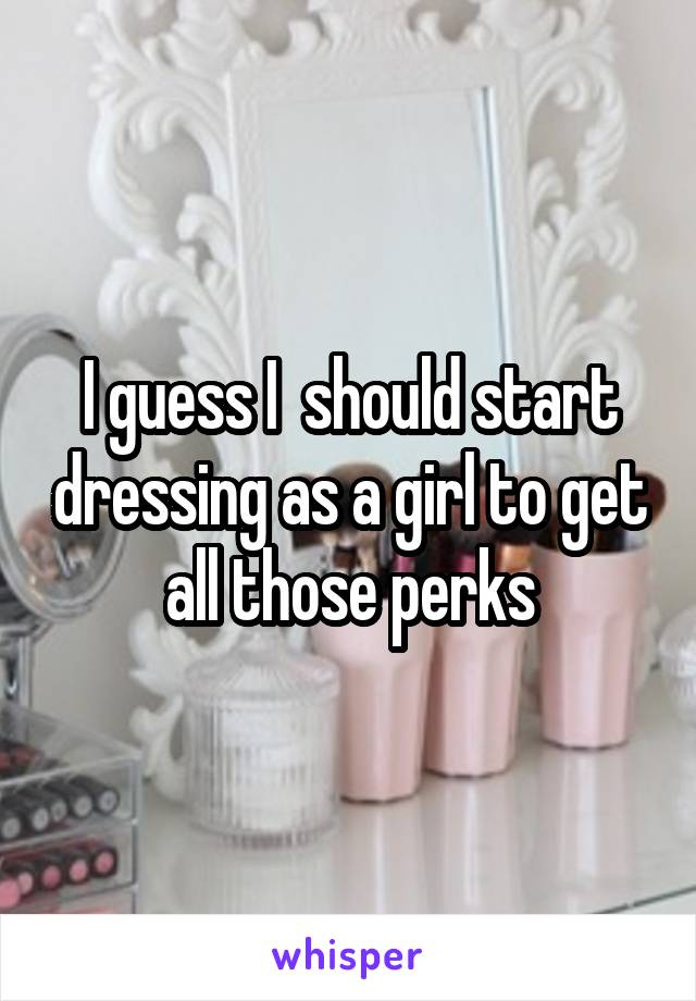 I guess I  should start dressing as a girl to get all those perks