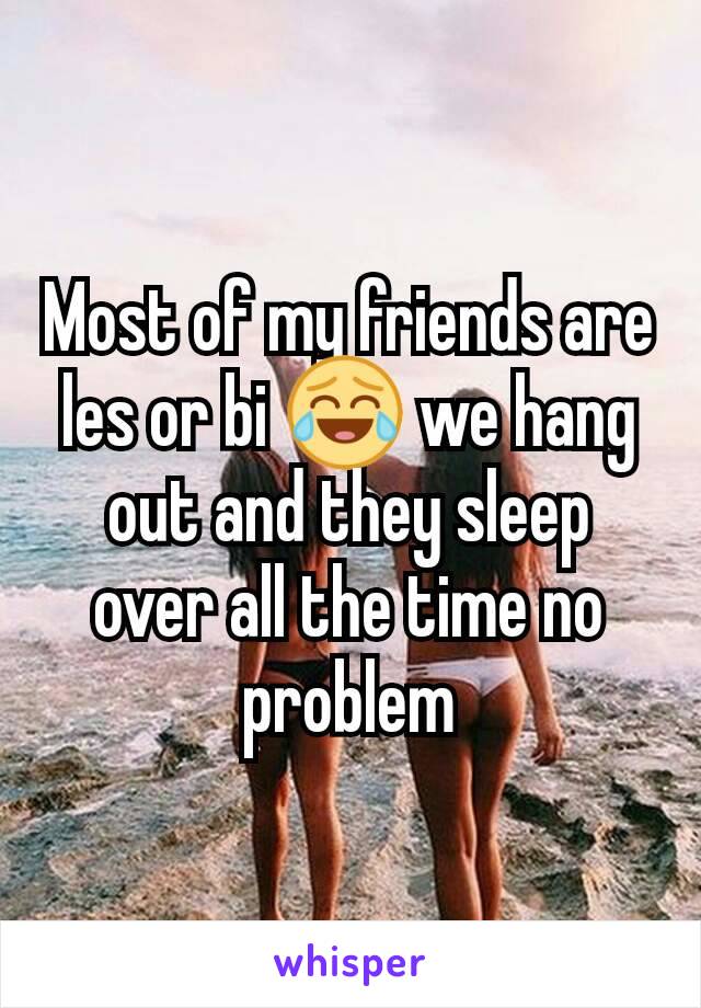 Most of my friends are les or bi 😂 we hang out and they sleep over all the time no problem