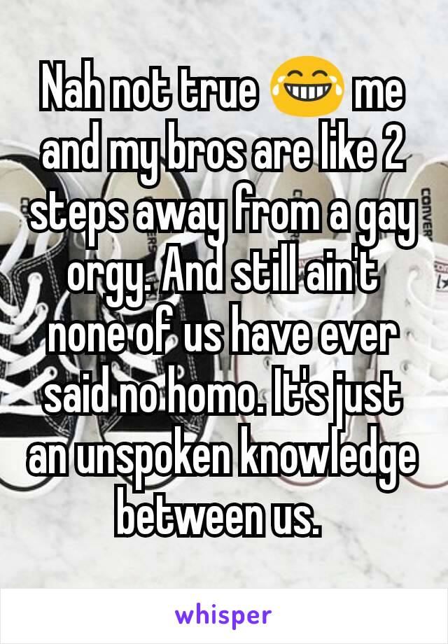 Nah not true 😂 me and my bros are like 2 steps away from a gay orgy. And still ain't none of us have ever said no homo. It's just an unspoken knowledge between us. 