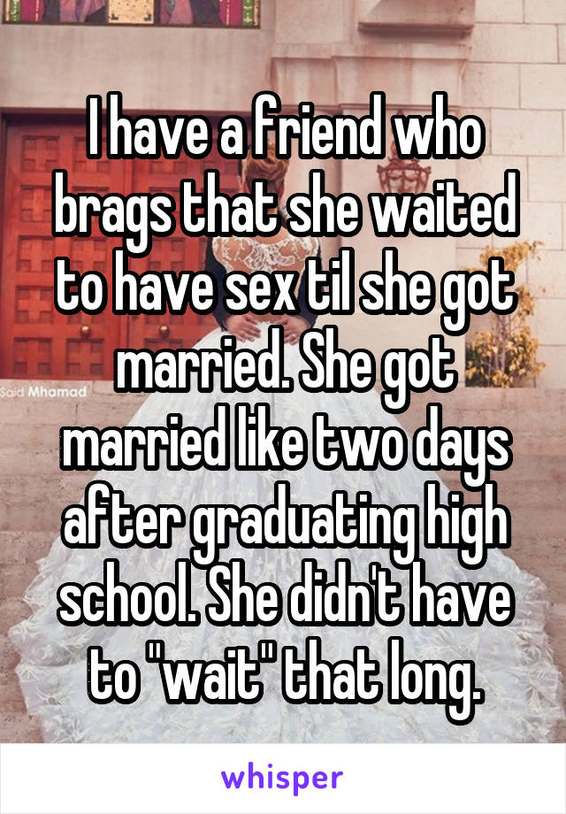 I have a friend who brags that she waited to have sex til she got married. She got married like two days after graduating high school. She didn't have to "wait" that long.