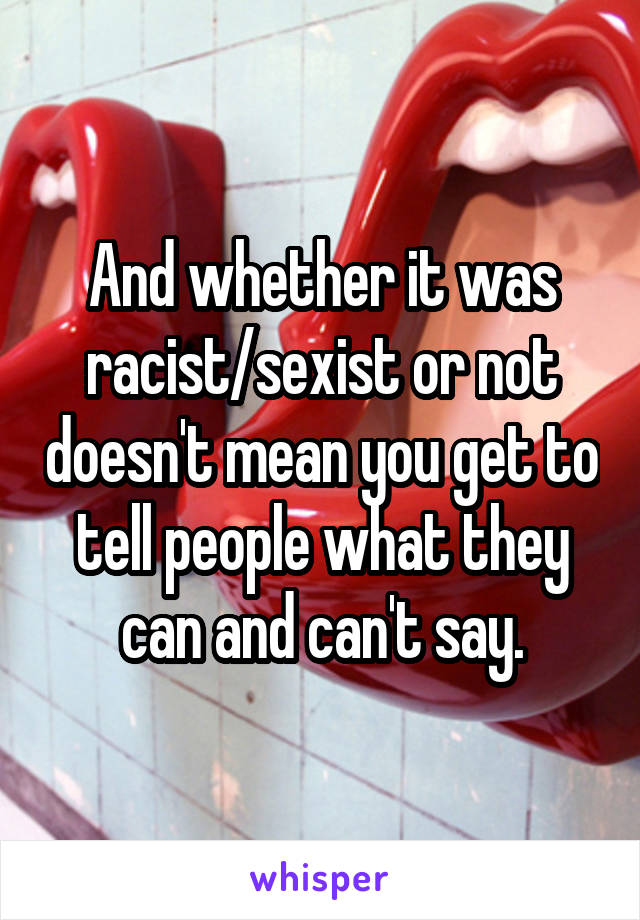 And whether it was racist/sexist or not doesn't mean you get to tell people what they can and can't say.