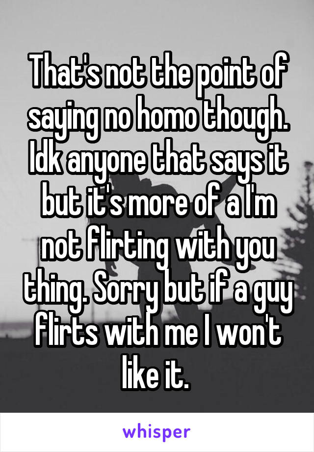 That's not the point of saying no homo though. Idk anyone that says it but it's more of a I'm not flirting with you thing. Sorry but if a guy flirts with me I won't like it. 