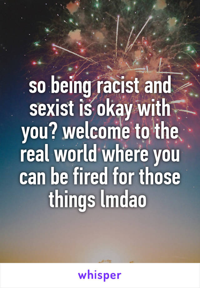 so being racist and sexist is okay with you? welcome to the real world where you can be fired for those things lmdao 