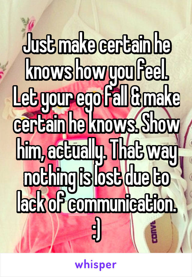 Just make certain he knows how you feel. Let your ego fall & make certain he knows. Show him, actually. That way nothing is lost due to lack of communication.
:)