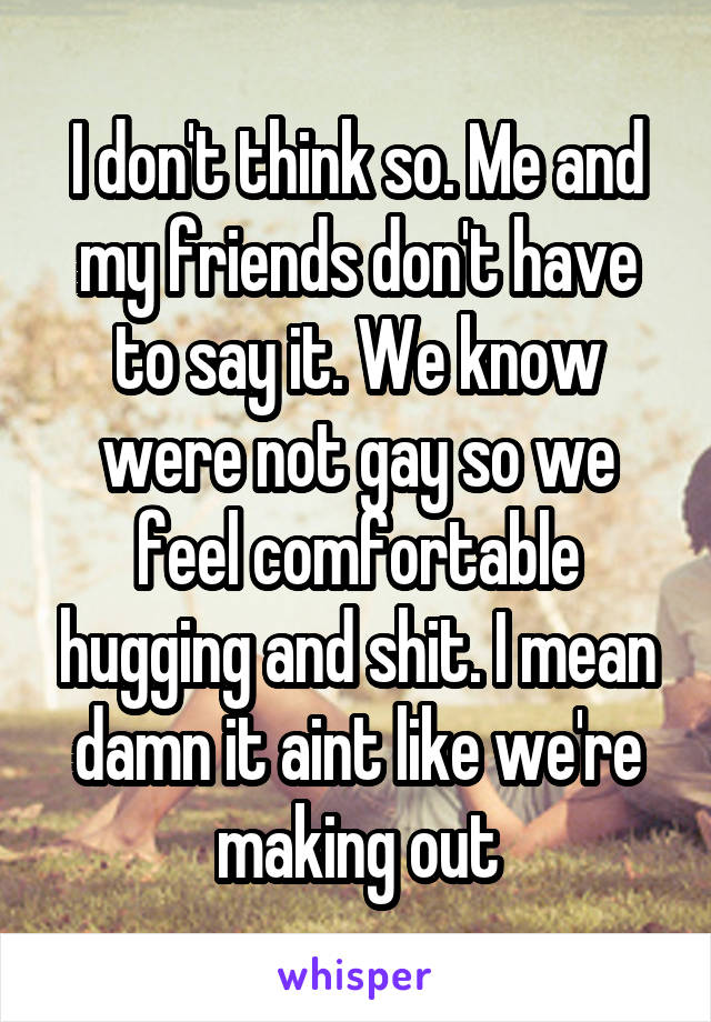 I don't think so. Me and my friends don't have to say it. We know were not gay so we feel comfortable hugging and shit. I mean damn it aint like we're making out