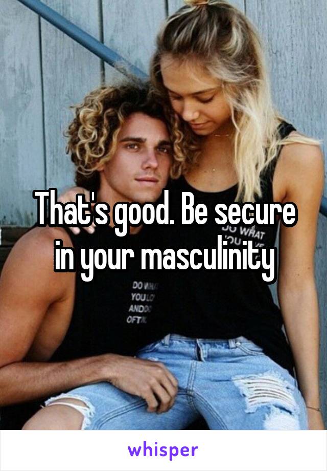 That's good. Be secure in your masculinity