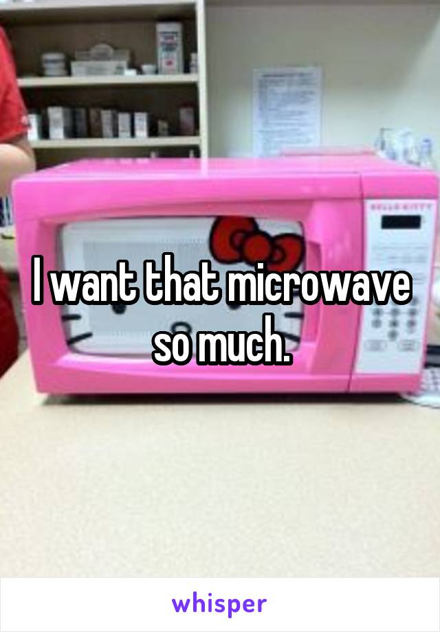 I want that microwave so much.