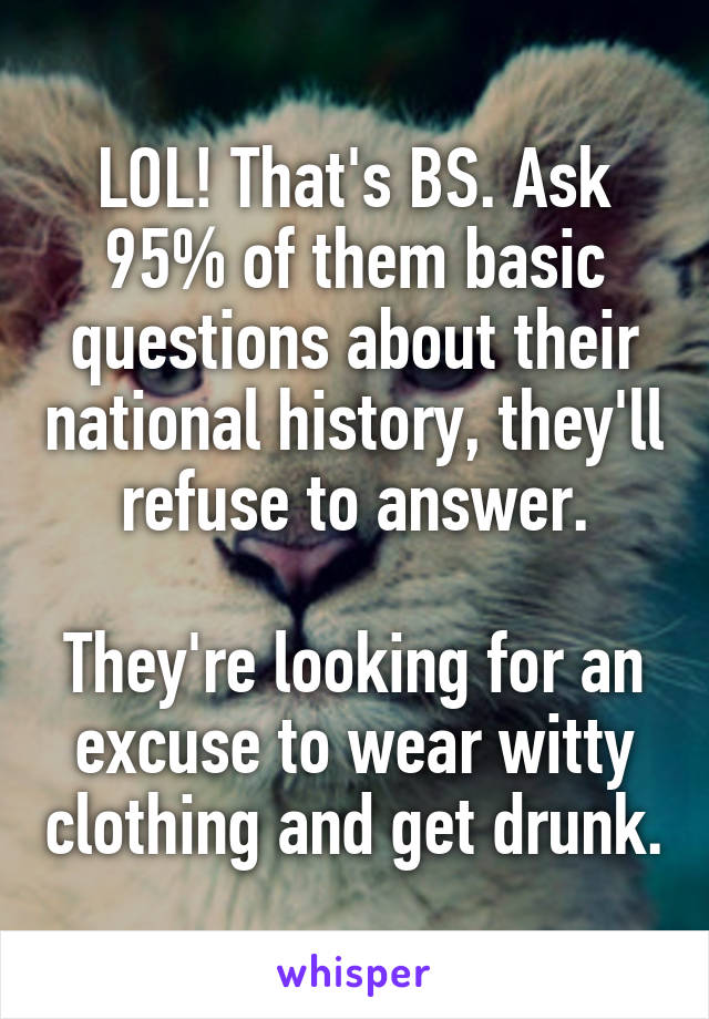 LOL! That's BS. Ask 95% of them basic questions about their national history, they'll refuse to answer.

They're looking for an excuse to wear witty clothing and get drunk.