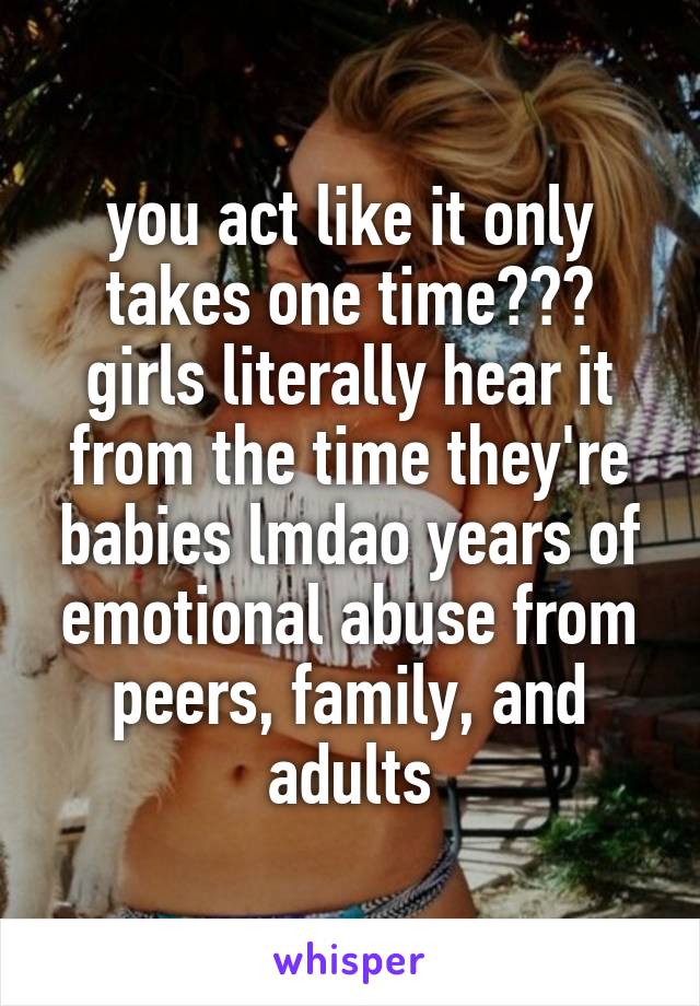 you act like it only takes one time??? girls literally hear it from the time they're babies lmdao years of emotional abuse from peers, family, and adults