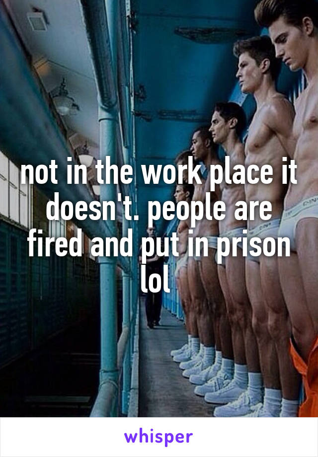 not in the work place it doesn't. people are fired and put in prison lol 