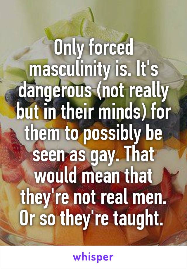 Only forced masculinity is. It's dangerous (not really but in their minds) for them to possibly be seen as gay. That would mean that they're not real men. Or so they're taught. 