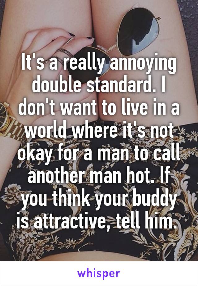 It's a really annoying double standard. I don't want to live in a world where it's not okay for a man to call another man hot. If you think your buddy is attractive, tell him. 