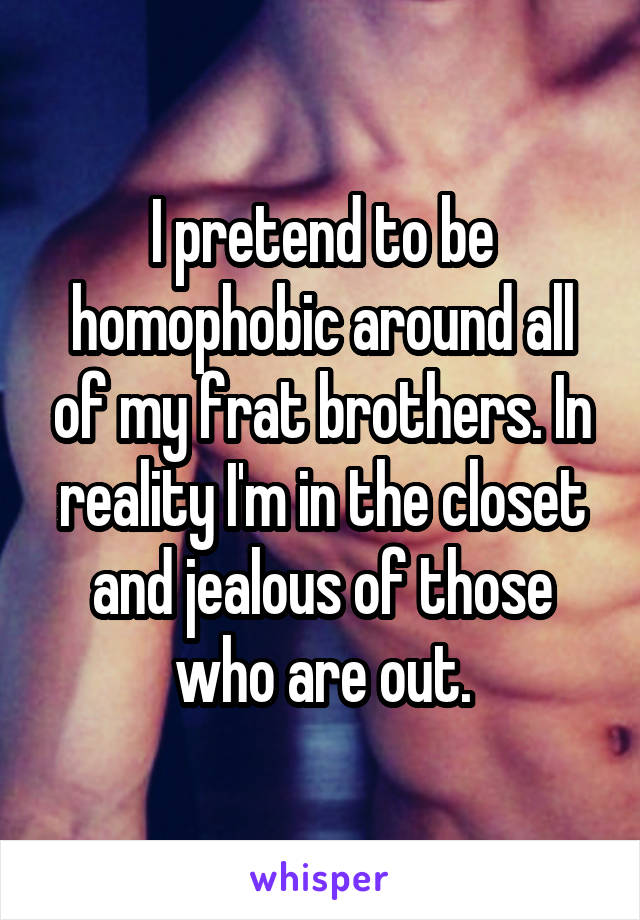 I pretend to be homophobic around all of my frat brothers. In reality I'm in the closet and jealous of those who are out.