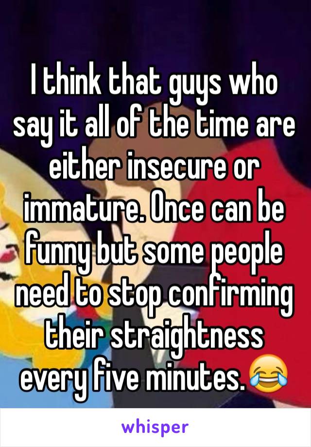 I think that guys who say it all of the time are either insecure or immature. Once can be funny but some people need to stop confirming their straightness every five minutes.😂