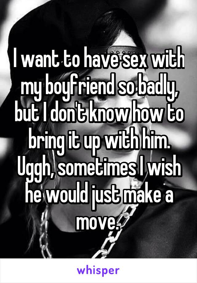 I want to have sex with my boyfriend so badly, but I don't know how to bring it up with him. Uggh, sometimes I wish he would just make a move. 