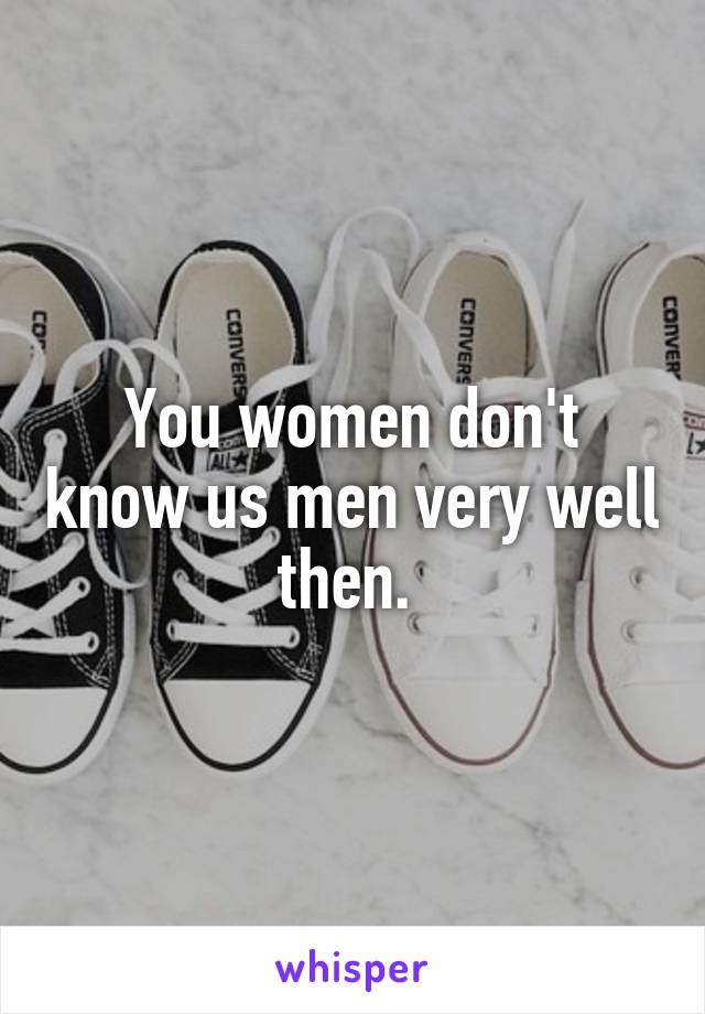 You women don't know us men very well then. 