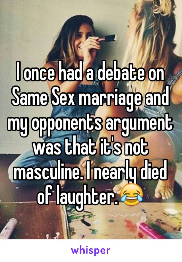 I once had a debate on Same Sex marriage and my opponents argument was that it's not masculine. I nearly died of laughter.😂