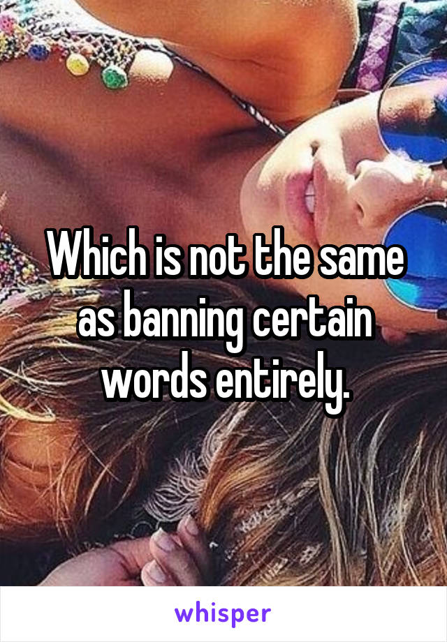 Which is not the same as banning certain words entirely.