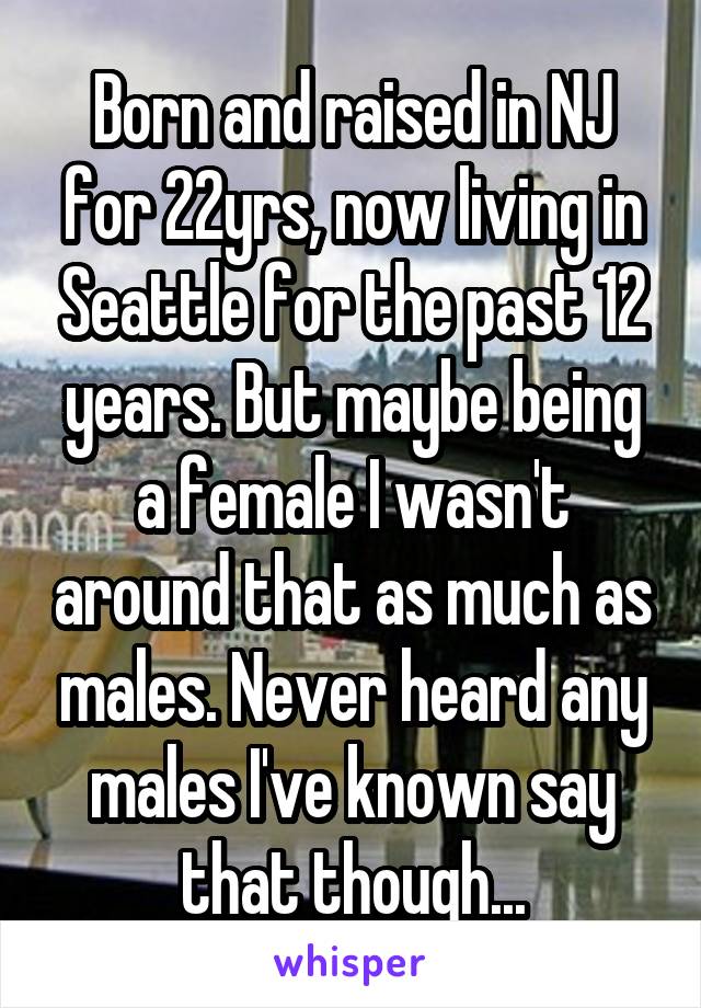 Born and raised in NJ for 22yrs, now living in Seattle for the past 12 years. But maybe being a female I wasn't around that as much as males. Never heard any males I've known say that though...