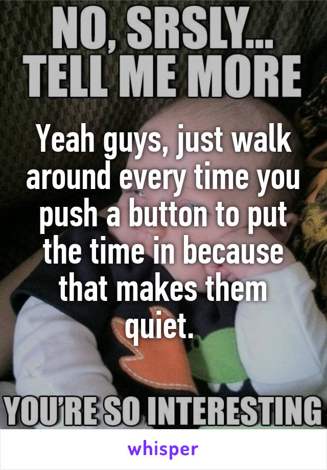 Yeah guys, just walk around every time you push a button to put the time in because that makes them quiet. 