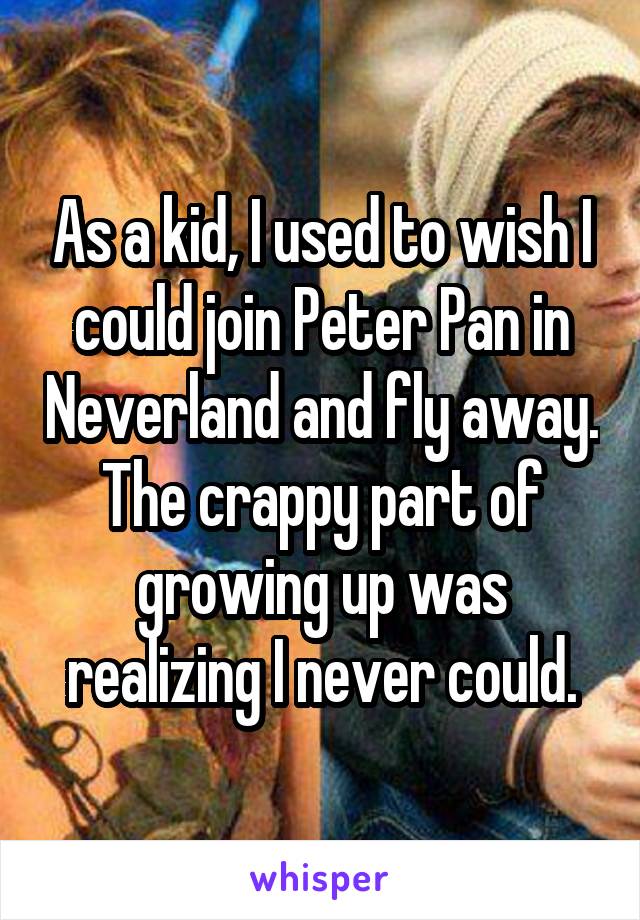 As a kid, I used to wish I could join Peter Pan in Neverland and fly away. The crappy part of growing up was realizing I never could.