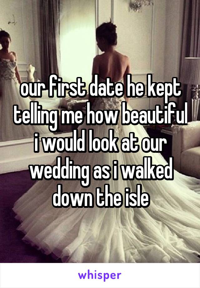 our first date he kept telling me how beautiful i would look at our wedding as i walked down the isle
